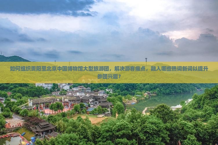 如何组织贵阳至北京中国博物馆大型旅游团，解决游客痛点，融入哪些热词新词以提升参团兴趣？