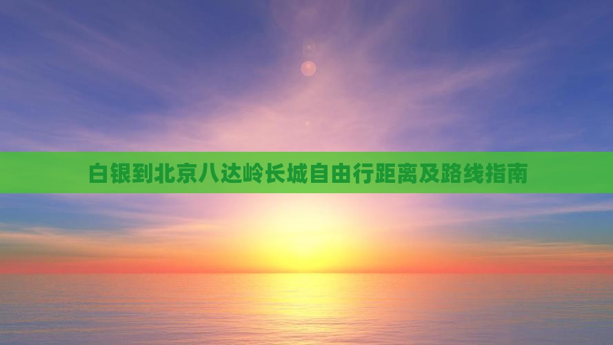 白银到北京八达岭长城自由行距离及路线指南