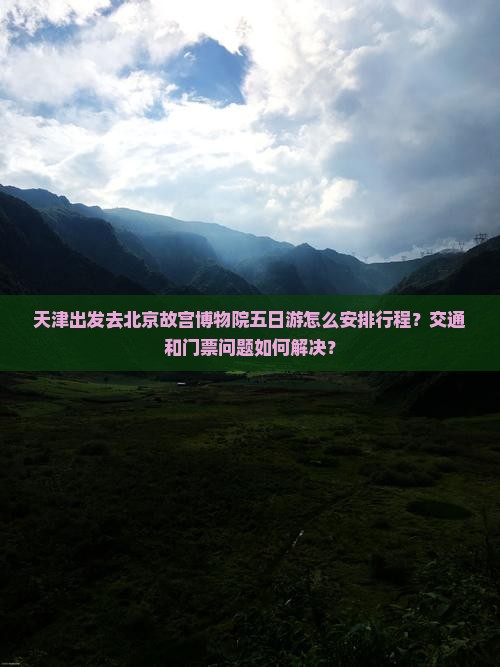 天津出发去北京故宫博物院五日游怎么安排行程？交通和门票问题如何解决？