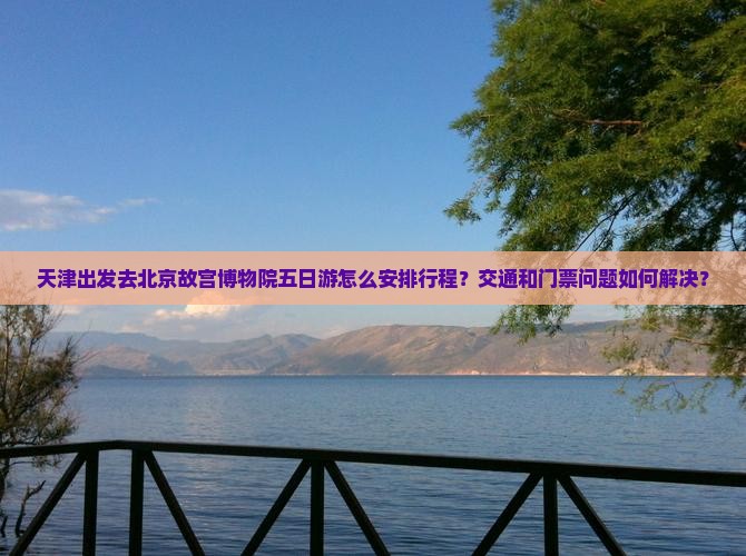 天津出发去北京故宫博物院五日游怎么安排行程？交通和门票问题如何解决？