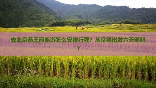 去北京恭王府旅游怎么安排行程？从常德出发六天够吗？