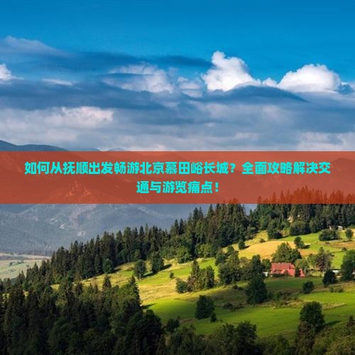 如何从抚顺出发畅游北京慕田峪长城？全面攻略解决交通与游览痛点！