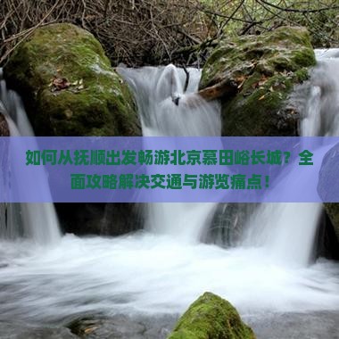 如何从抚顺出发畅游北京慕田峪长城？全面攻略解决交通与游览痛点！