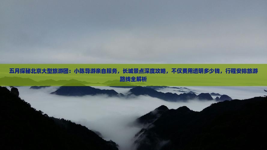 五月探秘北京大型旅游团：小陈导游亲自服务，长城景点深度攻略，不仅费用透明多少钱，行程安排旅游路线全解析