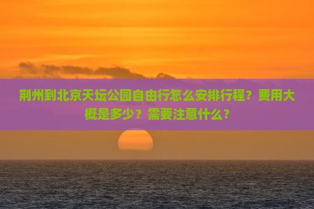 荆州到北京天坛公园自由行怎么安排行程？费用大概是多少？需要注意什么？