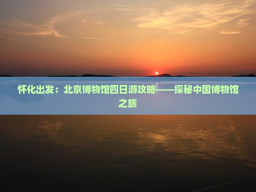 怀化出发：北京博物馆四日游攻略——探秘中国博物馆之旅