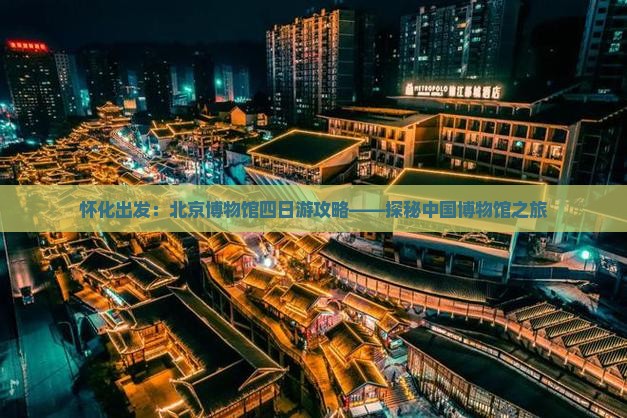 怀化出发：北京博物馆四日游攻略——探秘中国博物馆之旅