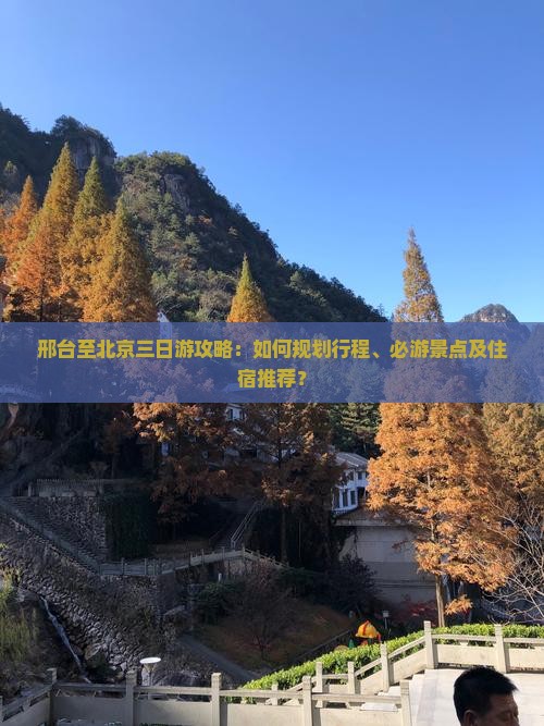 邢台至北京三日游攻略：如何规划行程、必游景点及住宿推荐？