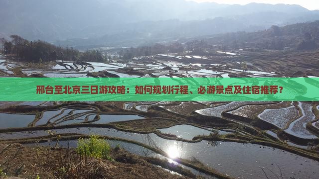 邢台至北京三日游攻略：如何规划行程、必游景点及住宿推荐？