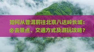 如何从普洱前往北京八达岭长城：必去景点、交通方式及游玩攻略？