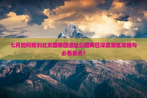 七月如何规划北京圆明园遗址公园两日深度游览攻略与必看景点？