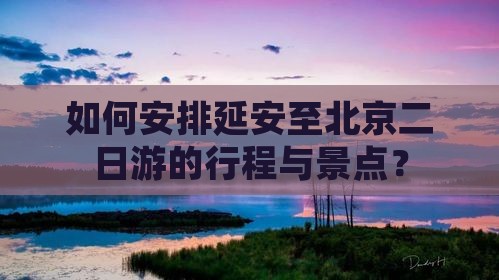 如何安排延安至北京二日游的行程与景点？