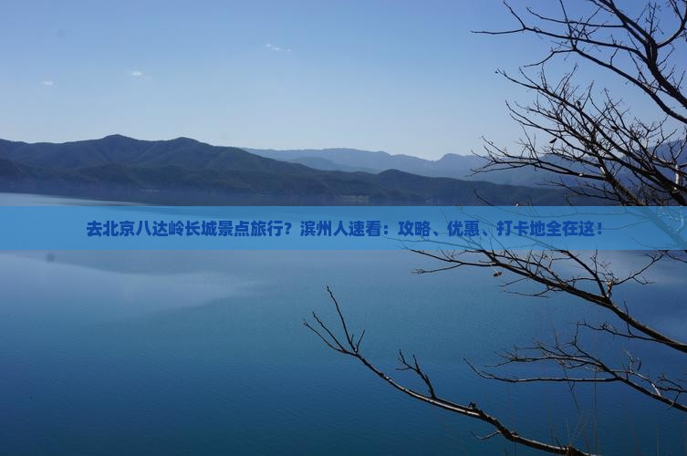 去北京八达岭长城景点旅行？滨州人速看：攻略、优惠、打卡地全在这！