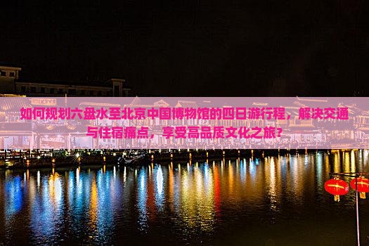 如何规划六盘水至北京中国博物馆的四日游行程，解决交通与住宿痛点，享受高品质文化之旅？