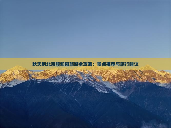 秋天到北京颐和园旅游全攻略：景点推荐与旅行建议