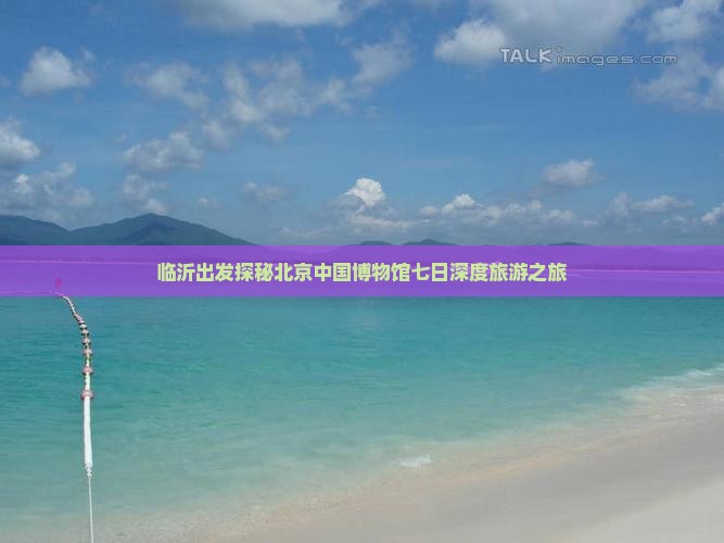 临沂出发探秘北京中国博物馆七日深度旅游之旅