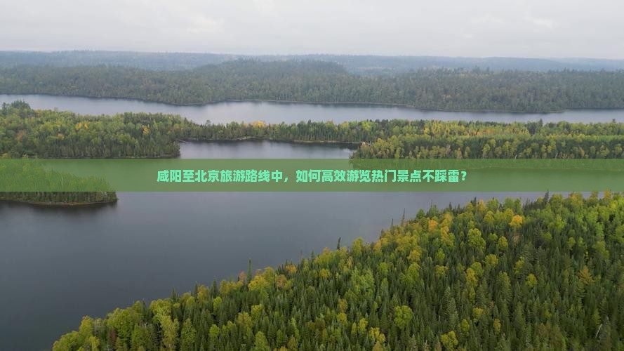 咸阳至北京旅游路线中，如何高效游览热门景点不踩雷？