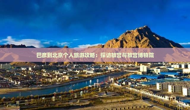 巴彦到北京个人旅游攻略：探访故宫与故宫博物院