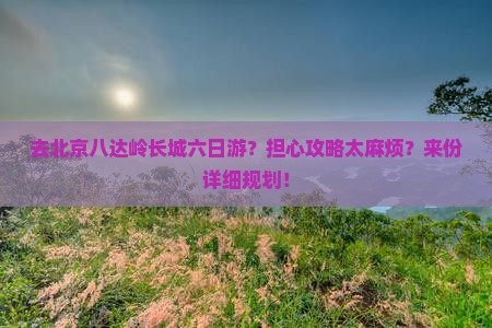 去北京八达岭长城六日游？担心攻略太麻烦？来份详细规划！
