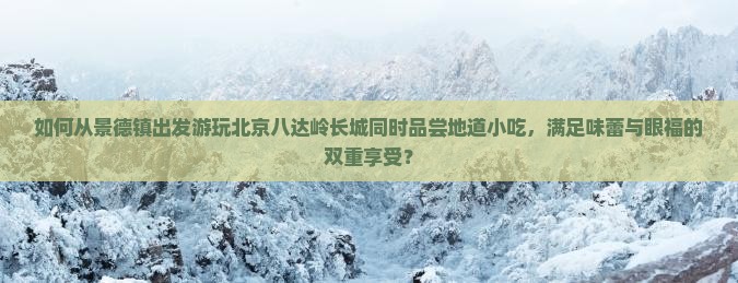 如何从景德镇出发游玩北京八达岭长城同时品尝地道小吃，满足味蕾与眼福的双重享受？