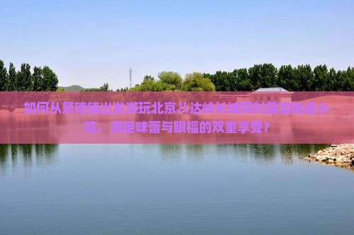 如何从景德镇出发游玩北京八达岭长城同时品尝地道小吃，满足味蕾与眼福的双重享受？