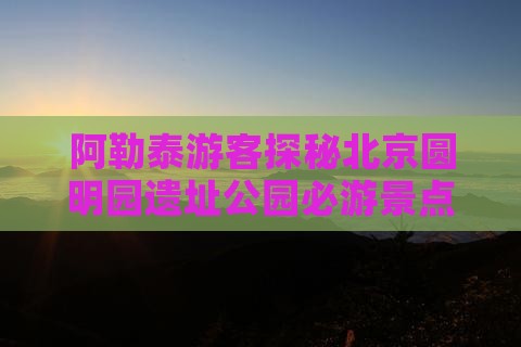 阿勒泰游客探秘北京圆明园遗址公园必游景点