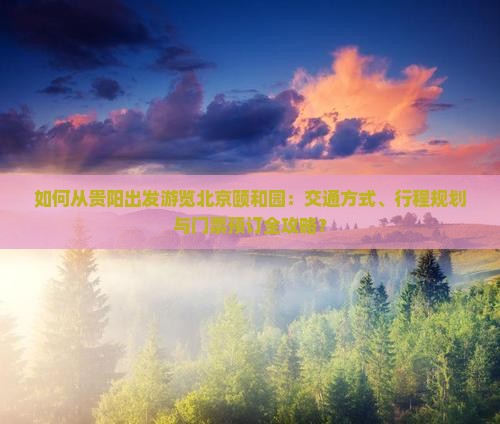 如何从贵阳出发游览北京颐和园：交通方式、行程规划与门票预订全攻略？