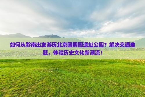 如何从黔南出发游历北京圆明园遗址公园？解决交通难题，体验历史文化新潮流！