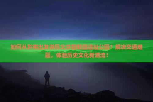 如何从黔南出发游历北京圆明园遗址公园？解决交通难题，体验历史文化新潮流！