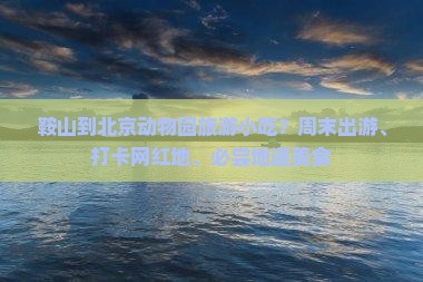 鞍山到北京动物园旅游小吃？周末出游、打卡网红地、必尝地道美食