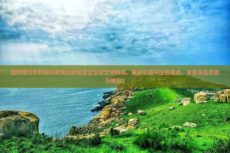 如何用三天时间从武夷山畅游至北京故宫博物院，解决交通与住宿痛点，享受高品质旅行体验？