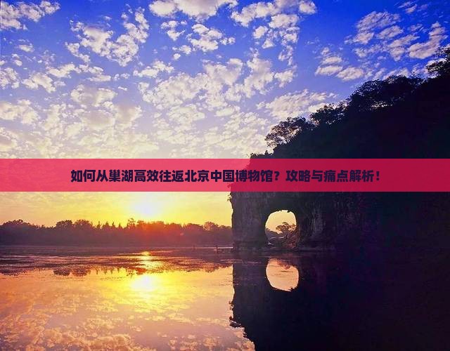 如何从巢湖高效往返北京中国博物馆？攻略与痛点解析！