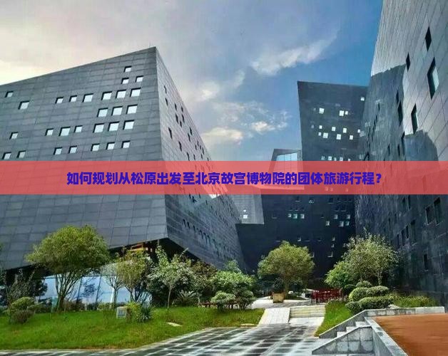 如何规划从松原出发至北京故宫博物院的团体旅游行程？