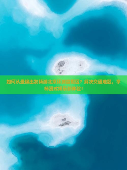 如何从盘锦出发畅游北京环球度假区？解决交通难题，享柿浸式娱乐新体验！