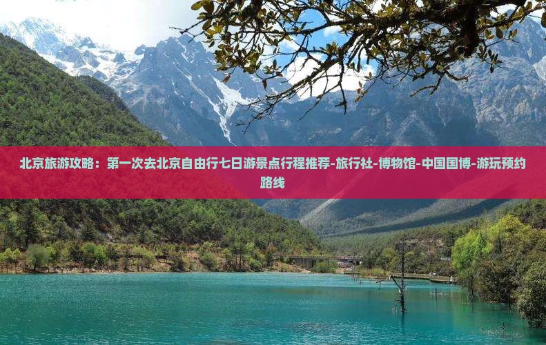 北京旅游攻略：第一次去北京自由行七日游景点行程推荐-旅行社-博物馆-中国国博-游玩预约路线