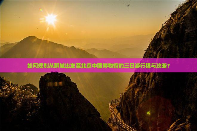 如何规划从聊城出发至北京中国博物馆的三日游行程与攻略？