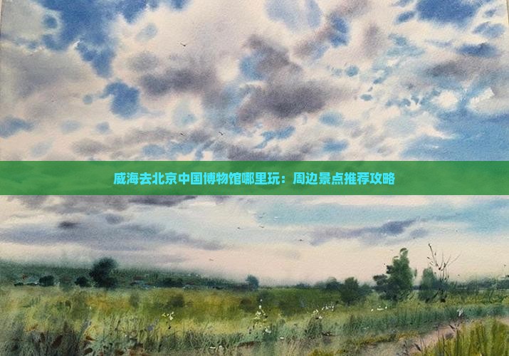 威海去北京中国博物馆哪里玩：周边景点推荐攻略