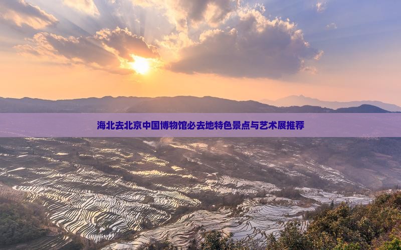 海北去北京中国博物馆必去地特色景点与艺术展推荐