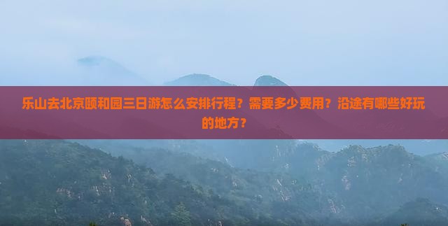 乐山去北京颐和园三日游怎么安排行程？需要多少费用？沿途有哪些好玩的地方？