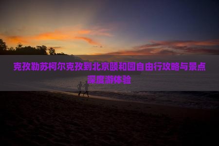 克孜勒苏柯尔克孜到北京颐和园自由行攻略与景点深度游体验