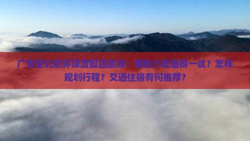 广安至北京环球度假区旅游：哪些小吃值得一试？怎样规划行程？交通住宿有何推荐？