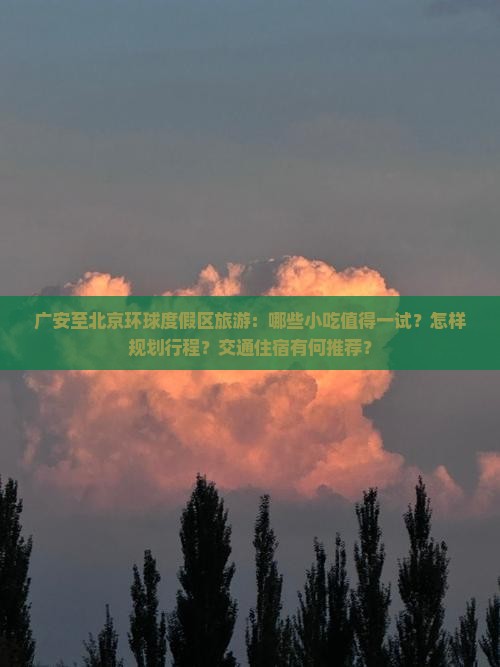 广安至北京环球度假区旅游：哪些小吃值得一试？怎样规划行程？交通住宿有何推荐？