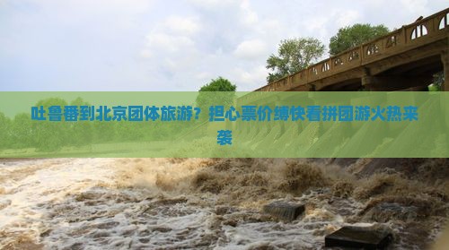 吐鲁番到北京团体旅游？担心票价缚快看拼团游火热来袭