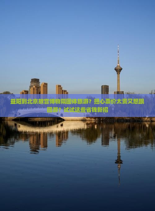 益阳到北京故宫博物院团体旅游？担心票价太贵又想跟团游？试试这些省钱新招