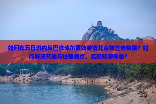 如何在五日游内从巴彦淖尔高效游览北京故宫博物院？如何解决交通与住宿痛点，实现畅游体验？