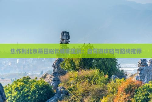 焦作到北京慕田峪长城哪里玩：自驾游攻略与路线推荐
