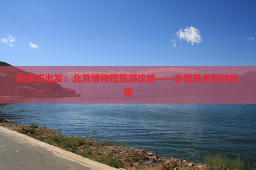 新余市出发：北京博物馆旅游攻略——必看景点预约指南