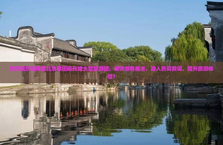 如何组织陇南至北京慕田峪长城大型旅游团，解决游客痛点，融入热词新词，提升旅游体验？