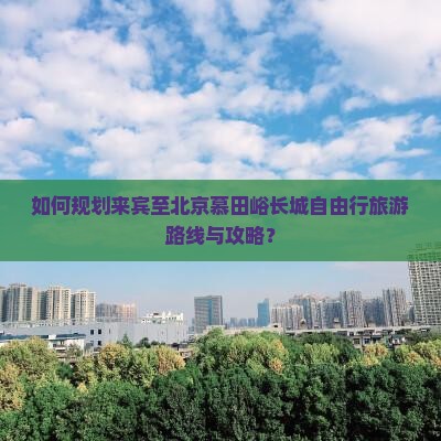 如何规划来宾至北京慕田峪长城自由行旅游路线与攻略？
