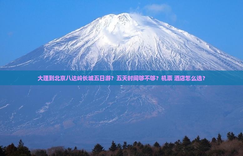 大理到北京八达岭长城五日游？五天时间够不够？机票+酒店怎么选？